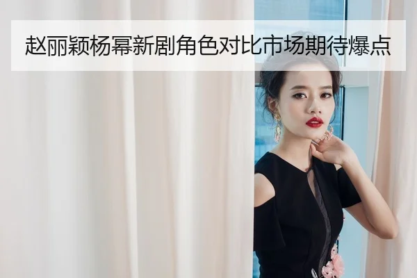 赵丽颖杨幂新剧角色对比市场期待爆点